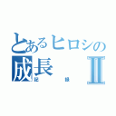 とあるヒロシの成長Ⅱ（記録）