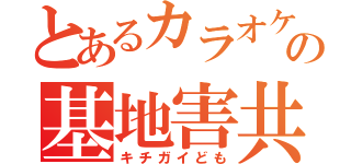 とあるカラオケの基地害共（キチガイども）