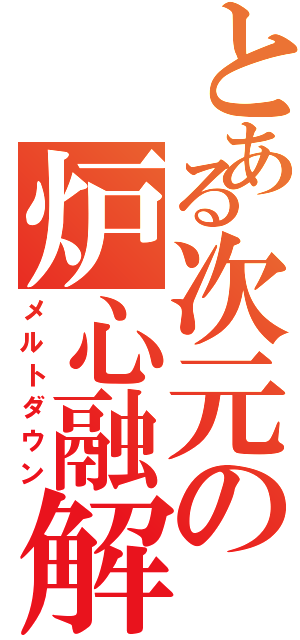 とある次元の炉心融解（メルトダウン）