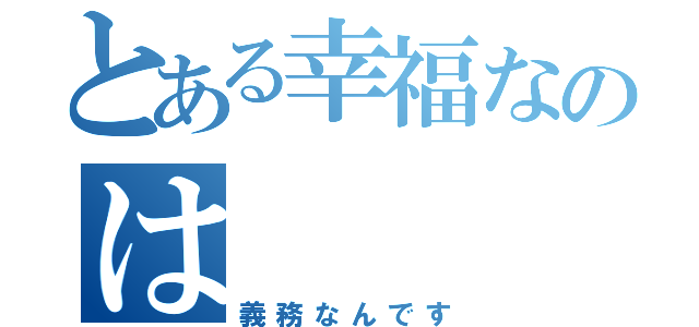 とある幸福なのは（義務なんです）