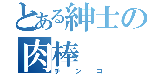 とある紳士の肉棒（チンコ）