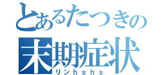 とあるたつきの末期症状（リンｈｓｈｓ）