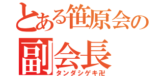 とある笹原会の副会長（タンダシゲキ卍）