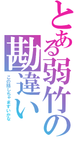 とある弱竹の勘違い（この話しちゃまずいかな）