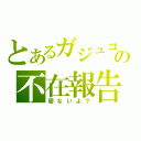 とあるガジュコの不在報告（居ないよ？）