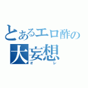 とあるエロ酢の大妄想（オレ）