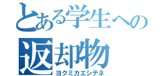 とある学生への返却物（ヨクミカエシテネ）