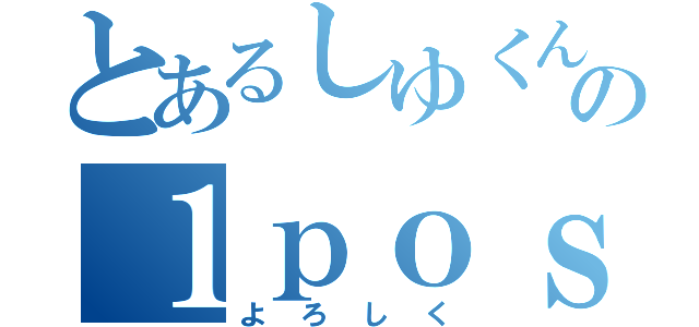 とあるしゆくんの１ｐｏｓｔ（よろしく）