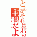 とあるそれは君の主観だよね（まさっち）