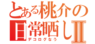 とある桃介の日常晒しⅡ（デコログなう）