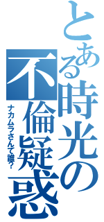 とある時光の不倫疑惑（ナカムラさんて誰？）