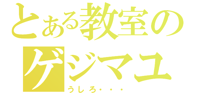 とある教室のゲジマユさん（うしろ・・・）