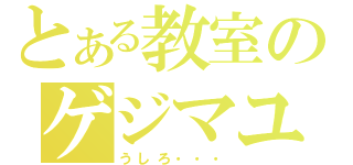 とある教室のゲジマユさん（うしろ・・・）