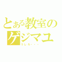 とある教室のゲジマユさん（うしろ・・・）