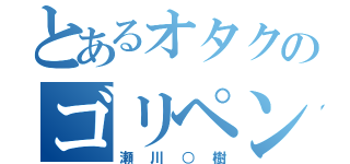 とあるオタクのゴリペン（瀬川○樹）