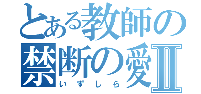 とある教師の禁断の愛Ⅱ（いずしら）