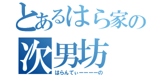 とあるはら家の次男坊（はらんてぃーーーーの）