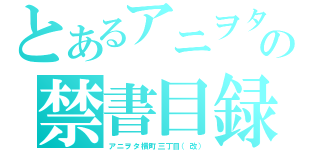 とあるアニヲタの禁書目録（アニヲタ横町三丁目（改））