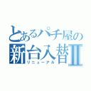 とあるパチ屋の新台入替Ⅱ（リニューアル）