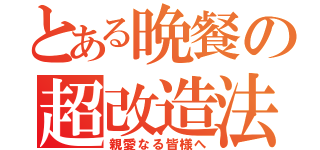 とある晩餐の超改造法（親愛なる皆様へ）