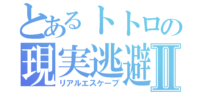 とあるトトロの現実逃避Ⅱ（リアルエスケープ）