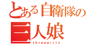 とある自衛隊の三人娘（ｔｈｒｅｅｇｉｒｌｓ）