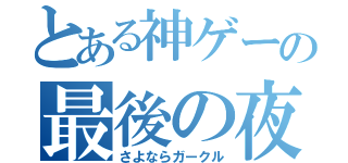 とある神ゲーの最後の夜（さよならガークル）