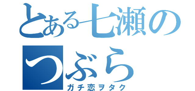 とある七瀬のつぶら（ガチ恋ヲタク）