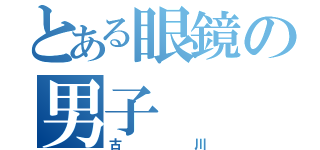 とある眼鏡の男子（古川）