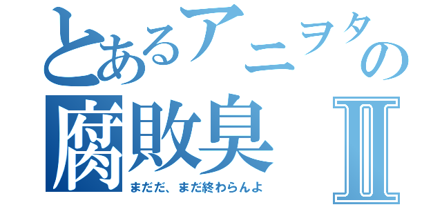 とあるアニヲタの腐敗臭Ⅱ（まだだ、まだ終わらんよ）