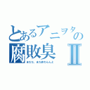 とあるアニヲタの腐敗臭Ⅱ（まだだ、まだ終わらんよ）