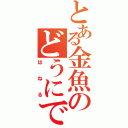 とある金魚のどうにでもなれ（はねる）