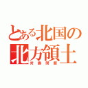 とある北国の北方領土（対露問題）