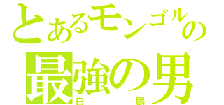 とあるモンゴルの最強の男（白鵬）