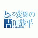 とある変態の吉川恭平（やば男の変態生活）