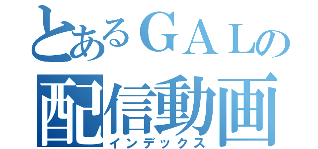 とあるＧＡＬの配信動画（インデックス）