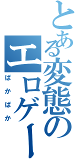 とある変態のエロゲーム（ばかばか）