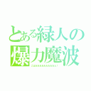 とある緑人の爆力魔波（ごはあああああああああん！）