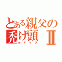 とある親父の禿げ頭Ⅱ（かずっぴ）