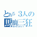 とある３人の馬鹿三狂（ばかさんきょう）