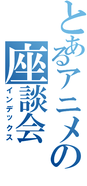 とあるアニメの座談会（インデックス）