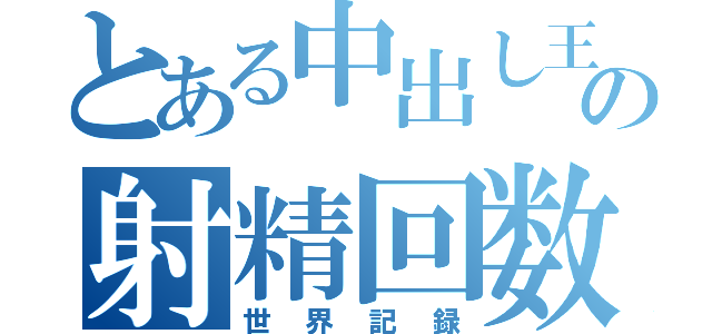 とある中出し王の射精回数の（世界記録）