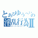 とあるゆうへいの淫乱行為Ⅱ（スーパーレイプ）