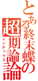 とある終末蝶の超期論論は（インデックス）