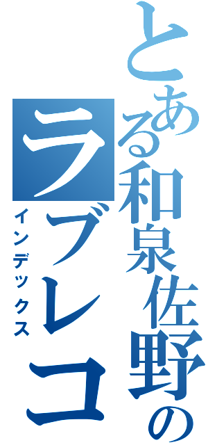 とある和泉佐野のラブレコード（インデックス）