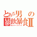 とある男の暴飲暴食Ⅱ（ボンバーファット）