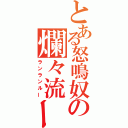 とある怒鳴奴の爛々流ー（ランランルー）