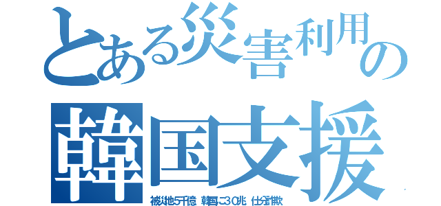 とある災害利用の韓国支援（被災地５千億．韓国に３０兆．仕分詐欺）