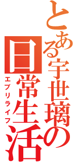 とある宇世璃の日常生活（エブリライフ）