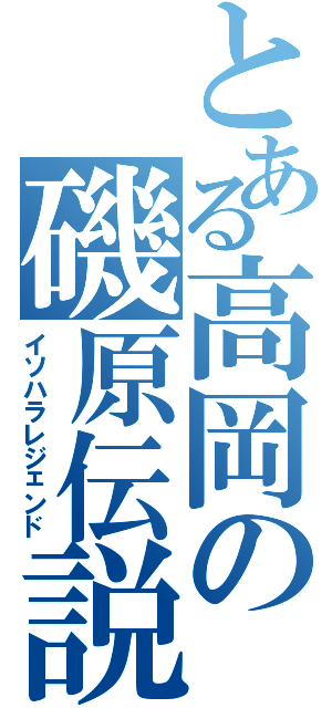 とある高岡の磯原伝説（イソハラレジェンド）